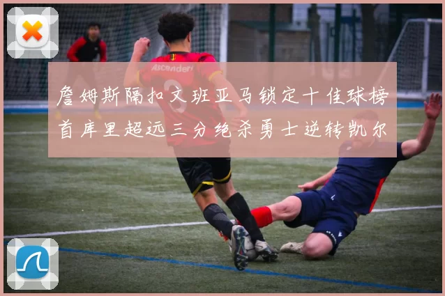 詹姆斯隔扣文班亚马锁定十佳球榜首库里超远三分绝杀勇士逆转凯尔特人