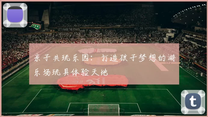 亲子共玩乐园：打造孩子梦想的游乐场玩具体验天地