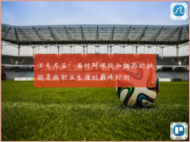 沃齐尼亚:面对阿根廷和梅西的挑战是我职业生涯的巅峰时刻
