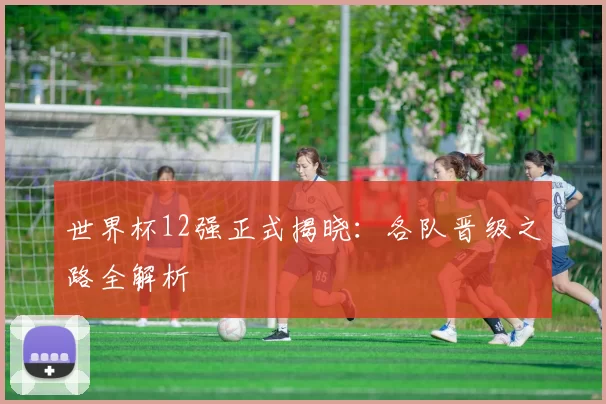 世界杯12强正式揭晓：各队晋级之路全解析
