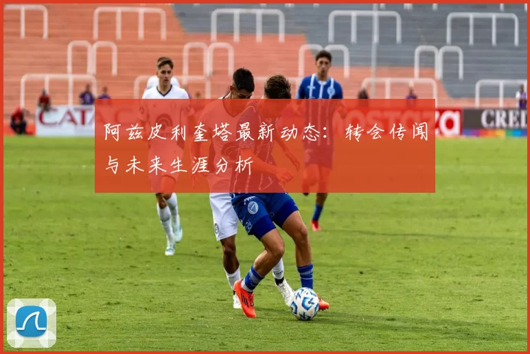 阿兹皮利奎塔最新动态：转会传闻与未来生涯分析
