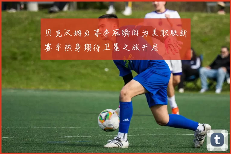 贝克汉姆分享夺冠瞬间为美职联新赛季热身期待卫冕之旅开启