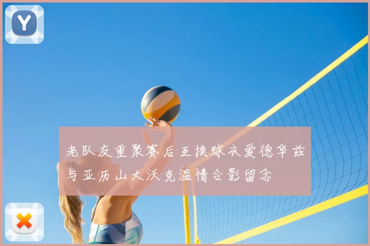 老队友重聚赛后互换球衣爱德华兹与亚历山大沃克温情合影留念