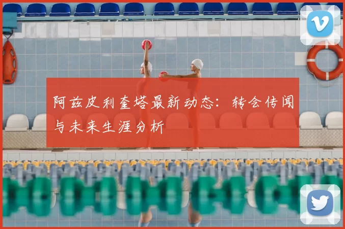 阿兹皮利奎塔最新动态：转会传闻与未来生涯分析