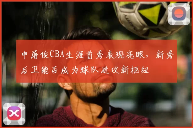 申屠俊CBA生涯首秀表现亮眼，新秀后卫能否成为球队进攻新枢纽