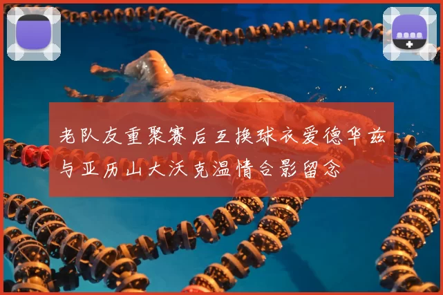老队友重聚赛后互换球衣爱德华兹与亚历山大沃克温情合影留念